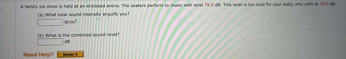 A family içe show is held at an enclosed arena. The skaters perform to music with level 79.0 dB. This level is too loud for your baby, who yells at 74.0 dB
(a) What total sound intensity engulfs you?
W/m2
(b) What is the combined sound level?
dB
Need Help?
Master It
