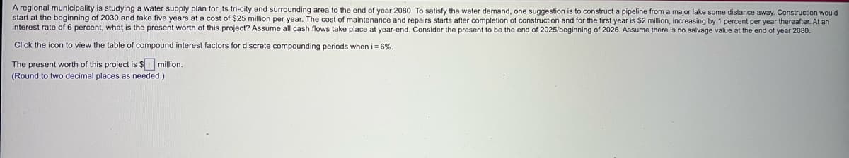 A regional municipality is studying a water supply plan for its tri-city and surrounding area to the end of year 2080. To satisfy the water demand, one suggestion is to construct a pipeline from a major lake some distance away. Construction would
start at the beginning of 2030 and take five years at a cost of $25 million per year. The cost of maintenance and repairs starts after completion of construction and for the first year is $2 million, increasing by 1 percent per year thereafter. At an
interest rate of 6 percent, what is the present worth of this project? Assume all cash flows take place at year-end. Consider the present to be the end of 2025/beginning of 2026. Assume there is no salvage value at the end of year 2080.
Click the icon to view the table of compound interest factors for discrete compounding periods when i= 6%.
The present worth of this project is $ million.
(Round to two decimal places as needed.)
