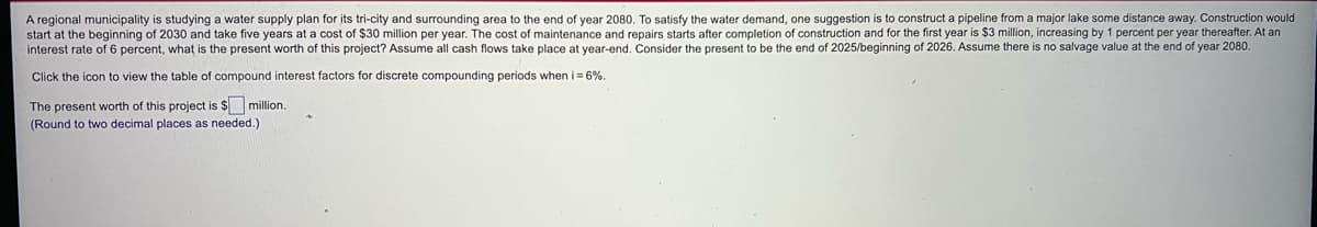 A regional municipality is studying a water supply plan for its tri-city and surrounding area to the end of year 2080. To satisfy the water demand, one suggestion is to construct a pipeline from a major lake some distance away. Construction would
start at the beginning of 2030 and take five years at a cost of $30 million per year. The cost of maintenance and repairs starts after completion of construction and for the first year is $3 million, increasing by 1 percent per year thereafter. At an
interest rate of 6 percent, what is the present worth of this project? Assume all cash flows take place at year-end. Consider the present to be the end of 2025/beginning of 2026. Assume there is no salvage value at the end of year 2080.
Click the icon to view the table of compound interest factors for discrete compounding periods when i = 6%.
The present worth of this project is $ million.
(Round t
two decimal places as needed.)
