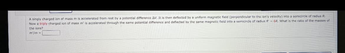 A singly charged ion of mass m is accelerated from rest by a potential difference AV. It is then deflected by a uniform magnetic field (perpendicular to the lon's velocity) into a semicircle of radius R.
Now a triply charged ion of mass m' is accelerated through the same potential difference and deflected by the same magnetic field into a semicircle of radius R' = GR. What is the ratio of the masses of
the ions?
m'/m =
