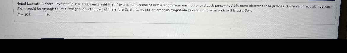 Nobel laureate Richard Feynman (1918-1988) once said that if two persons stood at arm's length from each other and each person had 1% more electrons than protons, the force of repulsion between
them would be enough to lift a "weight" equal to that of the entire Earth. Carry out an order-of-magnitude calculation to substantiate this assertion.
F~ 10
N
