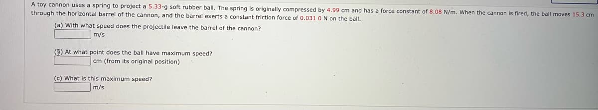 A toy cannon uses a spring to project a 5.33-g soft rubber ball. The spring is originally compressed by 4.99 cm and has a force constant of 8.08 N/m. When the cannon is fired, the ball moves 15.3 cm
through the horizontal barrel of the cannon, and the barrel exerts a constant friction force of 0.031 O N on the ball.
(a) With what speed does the projectile leave the barrel of the cannon?
m/s
() At what point does the ball have maximum speed?
cm (from its original position)
(c) What is this maximum speed?
m/s
