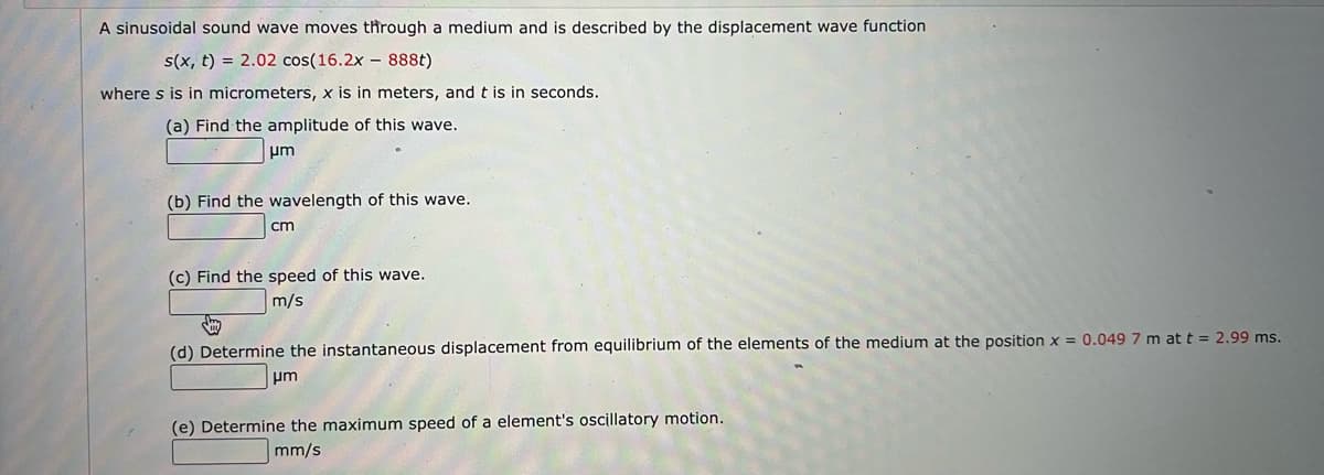 A sinusoidal sound wave moves through a medium and is described by the displacement wave function
s(x, t) = 2.02 cos(16.2x – 888t)
where s is in micrometers, x is in meters, and t is in seconds.
(a) Find the amplitude of this wave.
pm
(b) Find the wavelength of this wave.
cm
(c) Find the speed of this wave.
m/s
(d) Determine the instantaneous displacement from equilibrium of the elements of the medium at the position x = 0.049 7 m at t = 2.99 ms.
um
(e) Determine the maximum speed of a element's oscillatory motion.
mm/s
