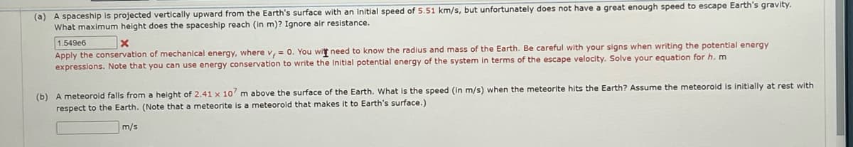 (a) A spaceship is projected vertically upward from the Earth's surface with an initial speed of 5.51 km/s, but unfortunately does not have a great enough speed to escape Earth's gravity.
What maximum height does the spaceship reach (in m)? Ignore air resistance.
1.549e6
x
Apply the conservation of mechanical energy, where v, = 0. You witt need to know the radius and mass of the Earth. Be careful with your signs when writing the potential energy
expressions. Note that you can use energy conservation to write the initial potential energy of the system in terms of the escape velocity. Solve your equation for h. m
initially at rest with
(b) A meteorold falls from a height of 2.41 x 107 m above the surface of the Earth. What is the speed (in m/s) when the meteorite hits the Earth? Assume the meteoroid
respect to the Earth. (Note that a meteorite is a meteorold that makes it to Earth's surface.)
m/s