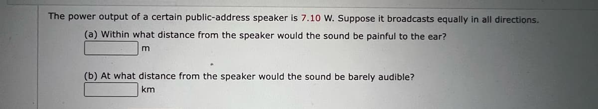 The power output of a certain public-address speaker is 7.10 W. Suppose it broadcasts equally in all directions.
(a) Within what distance from the speaker would the sound be painful to the ear?
m
(b) At what distance from the speaker would the sound be barely audible?
km
