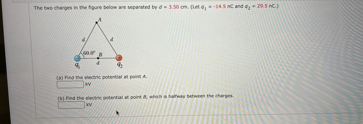 The two charges in the figure below are separated by d = 3.50 cm. (Let q, = -14.5 nC and q, = 29.5 nC.)
К60.0°
В
d
92
(a) Find the electric potential at point A.
kV
(b) Find the electric potential at point B, which is halfway between the charges.
kV
