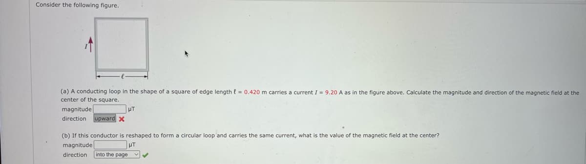 Consider the following figure.
(a) A conducting loop in the shape of a square of edge length {= 0.420 m carries a current I = 9.20 A as in the figure above. Calculate the magnitude and direction of the magnetic field at the
center of the square.
HT
upward x
magnitude
direction
(b) If this conductor is reshaped to form a circular loop'and carries the same current, what is the value of the magnetic field at the center?
magnitude
direction
into the page
