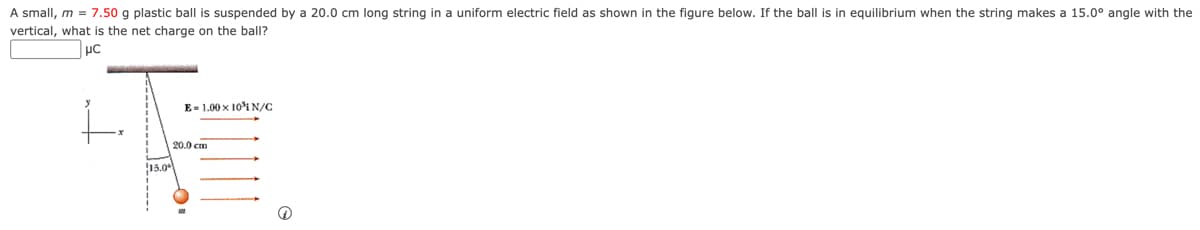 A small, m = 7.50 g plastic ball is suspended by a 20.0 cm long string in a uniform electric field as shown in the figure below. If the ball is in equilibrium when the string makes a 15.0° angle with the
vertical, what is the net charge on the ball?
μc
E 1.00 x 10N/C
15.0
20.0 cm
Ⓡ