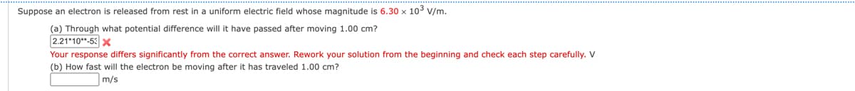 Suppose an electron is released from rest in a uniform electric field whose magnitude is 6.30 x 10³ V/m.
(a) Through what potential difference will it have passed after moving 1.00 cm?
2.21*10**-53 X
Your response differs significantly from the correct answer. Rework your solution from the beginning and check each step carefully. V
(b) How fast will the electron be moving after it has traveled 1.00 cm?
m/s