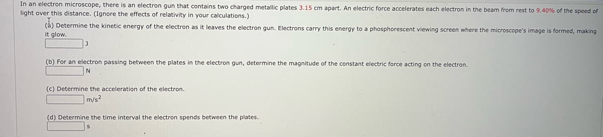 In an electron microscope, there is an electron gun that contains two charged metallic plates 3.15 cm apart, An electric force accelerates each electron in the beam from rest to 9.40% of the speed of
light over this distance. (Ignore the effects of relativity in your calculations.)
(à) Determine the kinetic energy of the electron as it leaves the electron gun. Electrons carry this energy to a phosphorescent viewing screen where the microscope's image is formed, making
it glow.
(b) For an electron passing between the plates in the electron gun, determine the magnitude of the constant electric force acting on the electron.
N
(c) Determine the acceleration of the electron.
m/s2
(d) Determine the time interval the electron spends between the plates.
