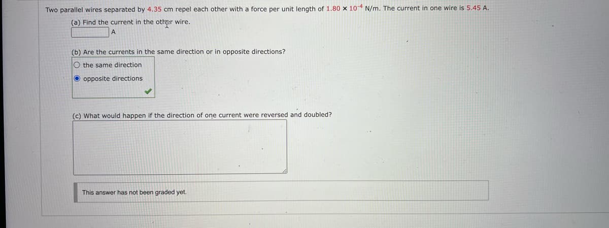 Two parallel wires separated by 4.35 cm repel each other with a force per unit length of 1.80 x 104 N/m. The current in one wire is 5.45 A.
(a) Find the current in the other wire.
(b) Are the currents in the same direction or in opposite directions?
O the same direction
opposite directions
(c) What would happen if the direction of one current were reversed and doubled?
This answer has not been graded yet.
