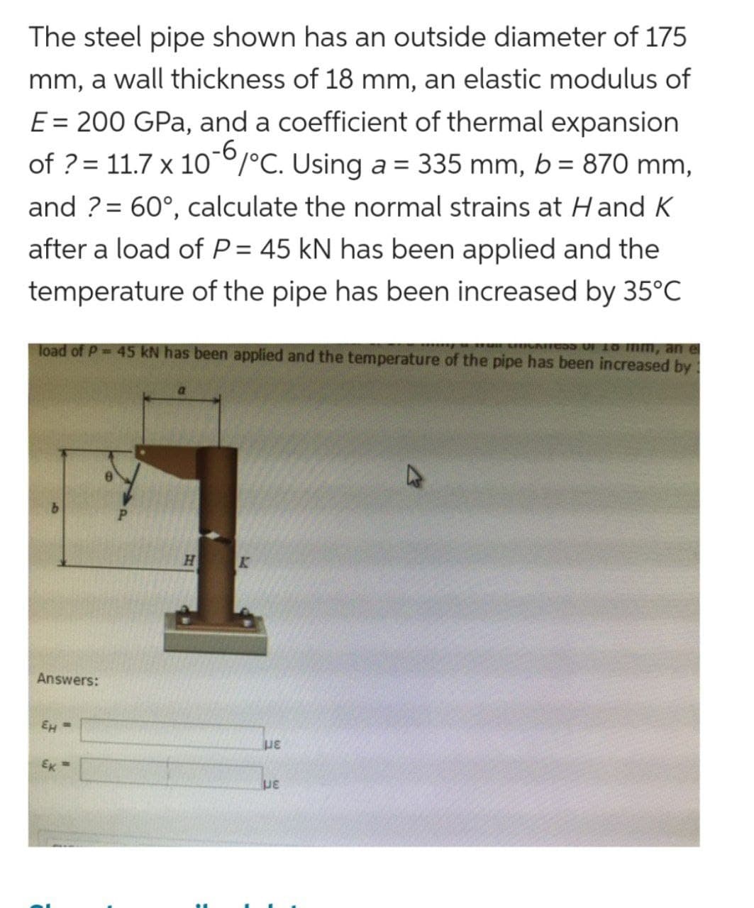 The steel pipe shown has an outside diameter of 175
mm, a wall thickness of 18 mm, an elastic modulus of
E = 200 GPa, and a coefficient of thermal expansion
of ? = 11.7 x 10-6/°C. Using a = 335 mm, b = 870 mm,
and ?= 60°, calculate the normal strains at Hand K
after a load of P= 45 kN has been applied and the
temperature of the pipe has been increased by 35°C
O 16 mm, an e
load of P= 45 kN has been applied and the temperature of the pipe has been increased by
Answers:
EH =
Ek=
H
K
με
με