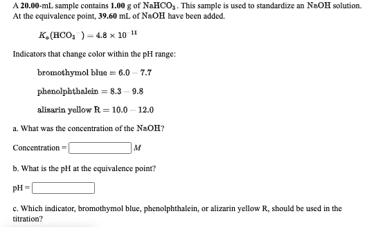 A 20.00-mL sample contains 1.00 g of NAHCO,. This sample is used to standardize an NaOH solution.
At the equivalence point, 39.60 mL of NaOH have been added.
K.(HCO, ) = 4.8 x 10 11
Indicators that change color within the pH range:
bromothymol blue = 6.0 – 7.7
phenolphthalein = 8.3
9.8
alizarin yellow R = 10.0 – 12.0
a. What was the concentration of the NaOH?
Concentration:
M
b. What is the pH at the equivalence point?
pH =
c. Which indicator, bromothymol blue, phenolphthalein, or alizarin yellow R, should be used in the
titration?
