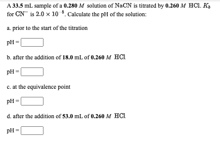 A 33.5 mL sample of a 0.280 M solution of NaCN is titrated by 0.260 M HCI. K,
for CN is 2.0 x 10 *. Calculate the pH of the solution:
a. prior to the start of the titration
pH =
b. after the addition of 18.0 mL of 0.260 M HCI
pH =
c. at the equivalence point
pH =
d. after the addition of 53.0 mL of 0.260 M HCI
pH
