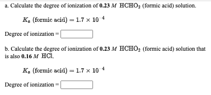 a. Calculate the degree of ionization of 0.23 M HCHO, (formic acid) solution.
Ka (formic acid) = 1.7 x 10 4
Degree of ionization:
b. Calculate the degree of ionization of 0.23 M HCHO, (formic acid) solution that
is also 0.16 M HCI.
Ke (formic acid) = 1.7 × 10 4
Degree of ionization =
