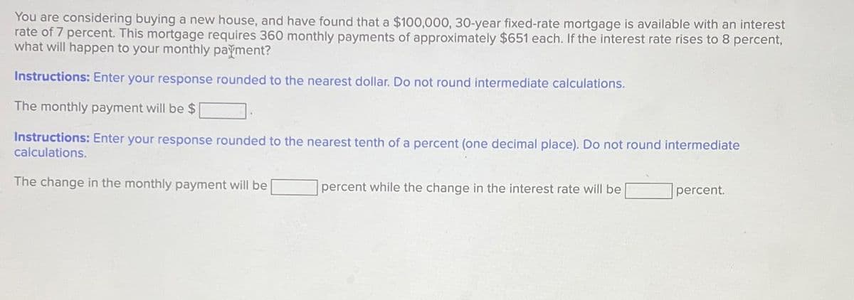 You are considering buying a new house, and have found that a $100,000, 30-year fixed-rate mortgage is available with an interest
rate of 7 percent. This mortgage requires 360 monthly payments of approximately $651 each. If the interest rate rises to 8 percent,
what will happen to your monthly payment?
Instructions: Enter your response rounded to the nearest dollar. Do not round intermediate calculations.
The monthly payment will be $
Instructions: Enter your response rounded to the nearest tenth of a percent (one decimal place). Do not round intermediate
calculations.
The change in the monthly payment will be
percent while the change in the interest rate will be
percent.