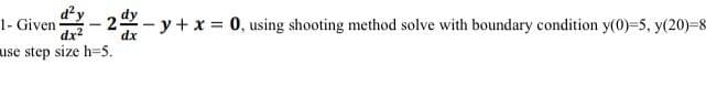 1- Given
dx?
-y+x 0, using shooting method solve with boundary condition y(0)=5, y(20)=8
dx
use step size h=5.
