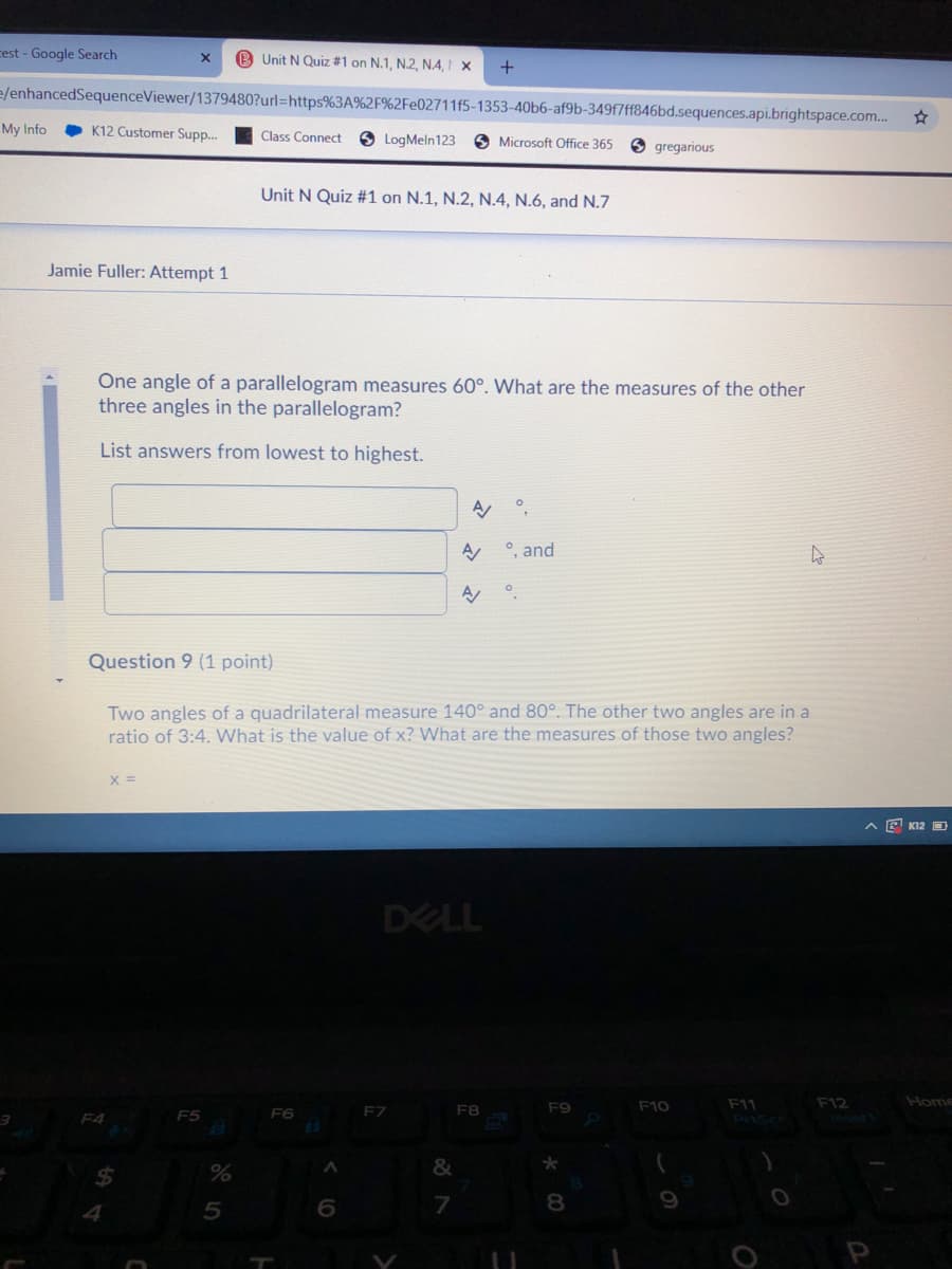 cest - Google Search
B Unit N Quiz #1 on N.1, N.2, N.A, I ×
e/enhancedSequenceViewer/1379480?url=https%3A%2F%2Fe02711f5-1353-40b6-af9b-349f7ff846bd.sequences.api.brightspace.com..
My Info
K12 Customer Supp.
Class Connect
8 LogMeln123
O Microsoft Office 365
O gregarious
Unit N Quiz #1 on N.1, N.2, N.4, N.6, and N.7
Jamie Fuller: Attempt 1
One angle of a parallelogram measures 60°. What are the measures of the other
three angles in the parallelogram?
List answers from lowest to highest.
°, and
Question 9 (1 point)
Two angles of a quadrilateral measure 140° and 80°. The other two angles are in a
ratio of 3:4. What is the value of x? What are the measures of those two angles?
X =
A E K12 D
DELL
Home
F11
Pris
FZ
F8
F9
F10
F12
F4
F5
F6
&
24
7
8.
