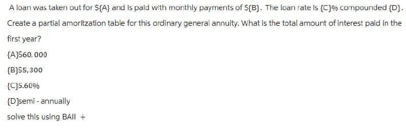 A loan was taken out for ${A} and is paid with monthly payments of ${B}. The loan rate is {C}% compounded {D}.
Create a partial amoritzation table for this ordinary general annuity. What is the total amount of interest paid in the
first year?
{A}$60,000
(B)$5,300
{C}5.60%
{D}semi-annually
solve this using BAIL +