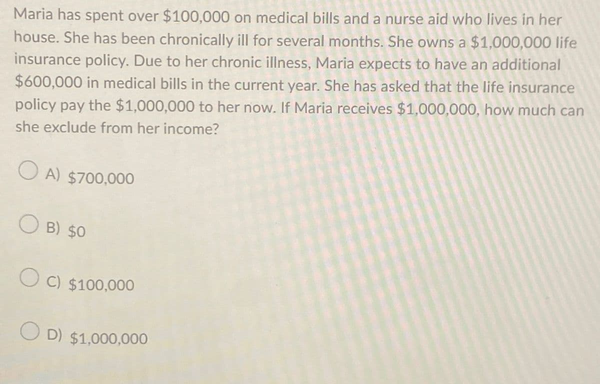 Maria has spent over $100,000 on medical bills and a nurse aid who lives in her
house. She has been chronically ill for several months. She owns a $1,000,000 life
insurance policy. Due to her chronic illness, Maria expects to have an additional
$600,000 in medical bills in the current year. She has asked that the life insurance
policy pay the $1,000,000 to her now. If Maria receives $1,000,000, how much can
she exclude from her income?
OA) $700,000
OB) $0
OC) $100,000
OD) $1,000,000