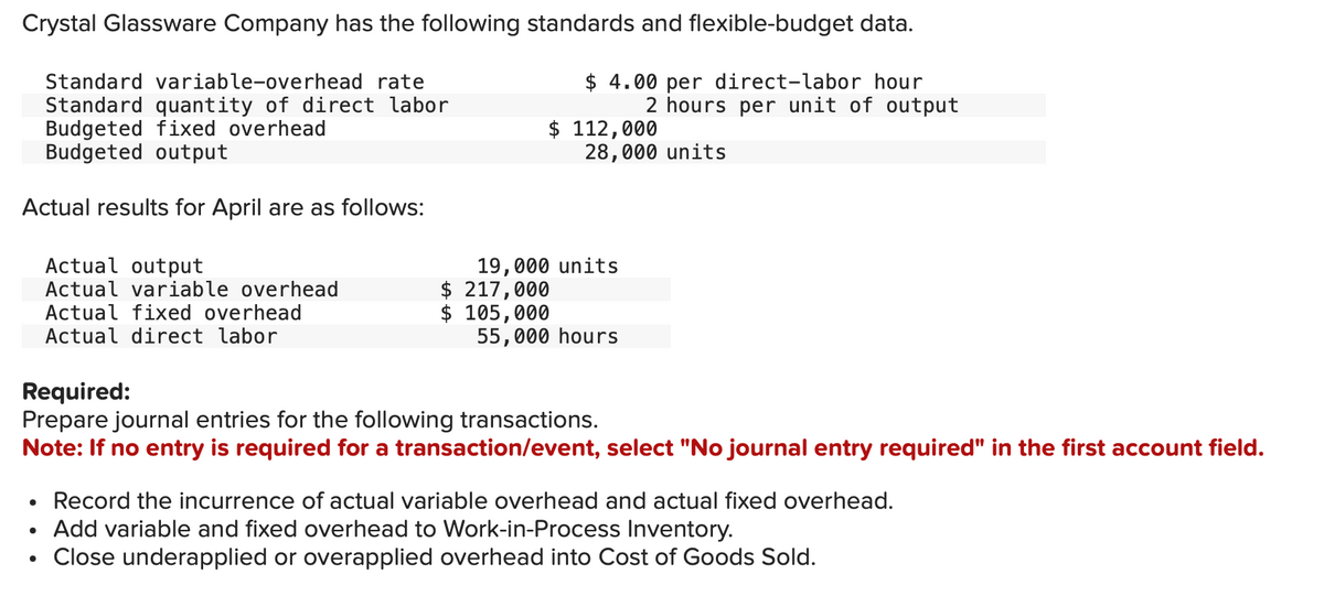 Crystal Glassware Company has the following standards and flexible-budget data.
$ 4.00 per direct-labor hour
2 hours per unit of output
Standard variable-overhead rate
Standard quantity of direct labor
Budgeted fixed overhead
Budgeted output
Actual results for April are as follows:
Actual output
Actual variable overhead
Actual fixed overhead
Actual direct labor
$ 112,000
28,000 units
19,000 units
$ 217,000
$ 105,000
55,000 hours
Required:
Prepare journal entries for the following transactions.
Note: If no entry is required for a transaction/event, select "No journal entry required" in the first account field.
• Record the incurrence of actual variable overhead and actual fixed overhead.
Add variable and fixed overhead to Work-in-Process Inventory.
Close underapplied or overapplied overhead into Cost of Goods Sold.