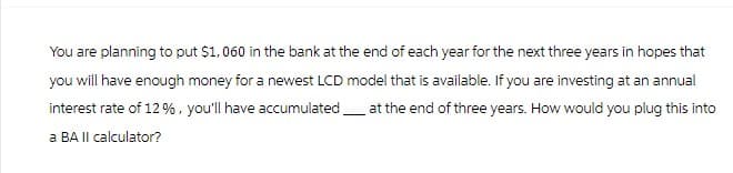 You are planning to put $1,060 in the bank at the end of each year for the next three years in hopes that
you will have enough money for a newest LCD model that is available. If you are investing at an annual
interest rate of 12%, you'll have accumulated at the end of three years. How would you plug this into
a BA II calculator?