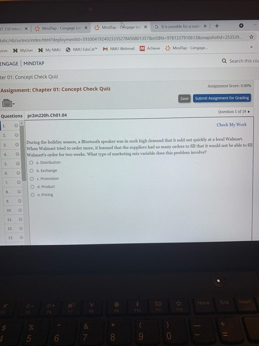* MindTap - Cengage Lea
* MindTap - Cengage Lea x
G It is possible for a custo X
KT 230 Introd X
tatic/nb/ui/evo/index.html?deploymentld3D5930041924023335278456801357&elSBN=9781337910613&snapshotld=D253539.
wices
N MyUser N My NMU
O NMU EduCatM
M NMU Webmail
A Achieve MindTap - Cengage...
Q Search this col
ENGAGE MINDTAP
ter 01: Concept Check Quiz
Assignment Score: 0.00%
Assignment: Chapter 01: Concept Check Quiz
Save
Submit Assignment for Grading
Question 1 of 19 ,
Questions pr2m220h.Ch01.04
Check My Work
2.
During the holiday season, a Bluetooth speaker was in such high demand that it sold out quickly at a local Walmart.
When Walmart tried to order more, it learned that the suppliers had so many orders to fill that it would not be able to fill
Walmart's order for two weeks. What type of marketing mix variable does this problem involve?
3.
4.
O a. Distribution
5.
O b. Exchange
6.
O c. Promotion
7.
O d. Product
8.
O e. Pricing
9.
10.
11.
12.
13.
Home
End
Insert
F7
F8
F9
F10
F11
F12
F5
F6
&
5
O O
