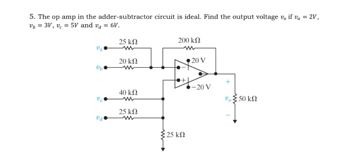 5. The op amp in the adder-subtractor circuit is ideal. Find the output voltage vo if va = 2V,
vb = 3V, v = 5V and vd = 6V.
υπ
Ub
υπ
Vd
25 ΚΩ
20 ΚΩ
40 ΚΩ
25 ΚΩ
ww
200 ΚΩ
:25 ΚΩ
• 20 V
-20 V
+
υ Σ 50 ΚΩ