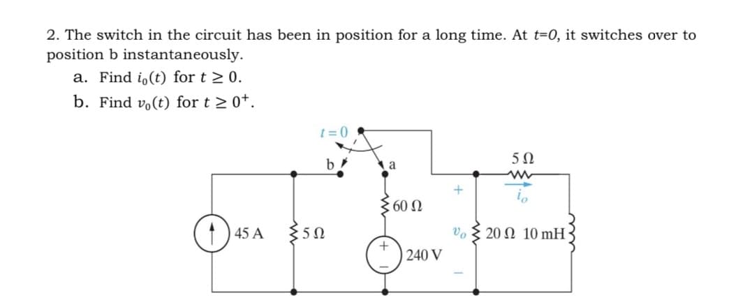 2. The switch in the circuit has been
position b instantaneously.
a. Find io(t) for t≥ 0.
b. Find vo(t) for t≥ 0+.
45 A
t=0
5Ω
position for a long time. At t=0, it switches over to
b
a
Σ60 Ω
+
240 V
+
Ve
502
20 2 10 mH