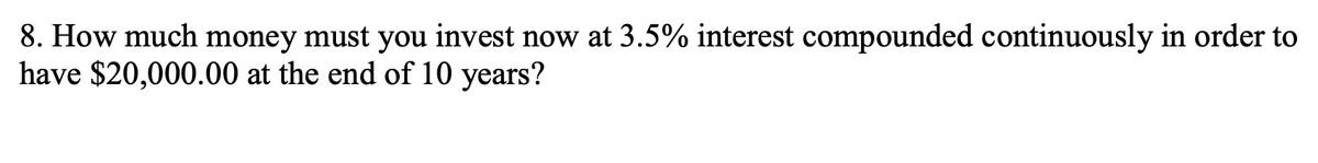 8. How much money must you invest now at 3.5% interest compounded continuously in order to
have $20,000.00 at the end of 10 years?
