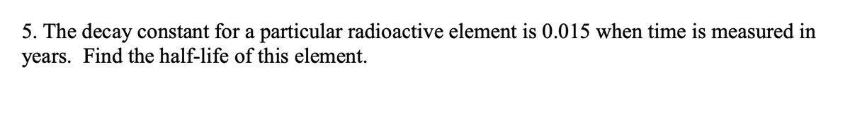 ### Problem 5: Calculating the Half-Life of a Radioactive Element

**Problem Statement:**
The decay constant for a particular radioactive element is 0.015 when time is measured in years. Find the half-life of this element.

**Solution Explanation:**

To find the half-life (\( t_{1/2} \)) of a radioactive element, we can use the formula that relates the decay constant (\( \lambda \)) to the half-life:

\[ t_{1/2} = \frac{\ln(2)}{\lambda} \]

Where:
- \( \ln(2) \) is the natural logarithm of 2.
- \( \lambda \) is the decay constant.

In this case, the given decay constant (\( \lambda \)) is 0.015 per year.

### Steps:

1. **Calculate the natural logarithm of 2:**
   \[ \ln(2) \approx 0.693 \]

2. **Divide the natural logarithm of 2 by the decay constant \( \lambda \):**
   \[ t_{1/2} = \frac{0.693}{0.015} \]

3. **Perform the division:**
   \[ t_{1/2} \approx 46.2 \]

### Result:

The half-life of the radioactive element is approximately 46.2 years.