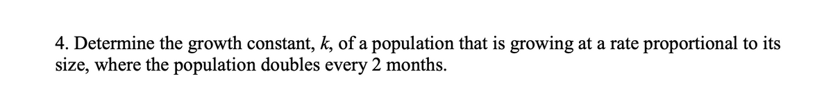 4. Determine the growth constant, k, of a population that is growing at a rate proportional to its
size, where the population doubles every 2 months.
