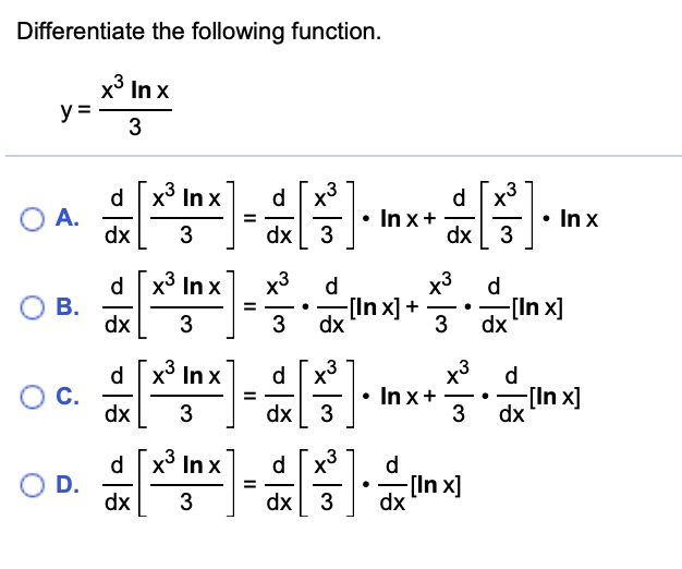 Differentiate the following function.
x° In x
y =
3
d x In x
A.
dx
d x3
In x+
dx 3
d.
In x
%3D
dx
3
d x3 In x
В.
dx
x3
d
x3
d
-[In x] +
dx
[In x]
dx
= -.
- .
3
3
,3
d x In x
C.
dx
x3 d
-[In x]
3 dx
d.
• In x+
3
-
3
dx
d x° In x
d
O D.
dx
[In x]
dx
dx
3
미종
