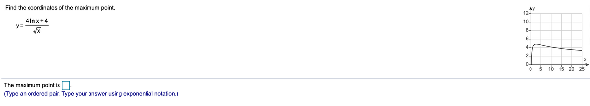 Find the coordinates of the maximum point.
Ay
12-
4 In x +4
y =
10-
8-
6-
4-
2-
0-
16 15 20 25
The maximum point is
(Type an ordered pair. Type your answer using exponential notation.)
