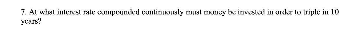 **Question 7:** At what interest rate compounded continuously must money be invested in order to triple in 10 years?

**Context:** This question is focused on continuously compounded interest and requires understanding of the exponential growth formula in the context of financial mathematics.

**Explanation:**
When dealing with continuously compounded interest, the formula to use is:

\[ A = P \cdot e^{(rt)} \]

Where:
- \( A \) is the amount of money accumulated after time \( t \).
- \( P \) is the principal amount (initial investment).
- \( r \) is the annual interest rate (as a decimal).
- \( t \) is the time the money is invested for (in years).
- \( e \) is the base of the natural logarithm (approximately equal to 2.71828).

**Problem Setup:**
- To triple the principal amount, we set \( A = 3P \).
- The time period \( t \) is given as 10 years.
- We must find the interest rate \( r \).

**Solution:**
1. Substitute the values into the formula:
\[ 3P = P \cdot e^{(10r)} \]

2. Divide both sides by \( P \):
\[ 3 = e^{(10r)} \]

3. Take the natural logarithm of both sides to solve for \( r \):
\[ \ln(3) = 10r \]

4. Divide both sides by 10:
\[ r = \frac{\ln(3)}{10} \]

**Conclusion:**
The interest rate \( r \) required for the money to triple in 10 years, when compounded continuously, is:

\[ r = \frac{\ln(3)}{10} \approx 0.10986 \text{ or } 10.986\% \]

Understanding this problem involves a good grasp of logarithms and exponential functions, particularly in the context of financial growth.