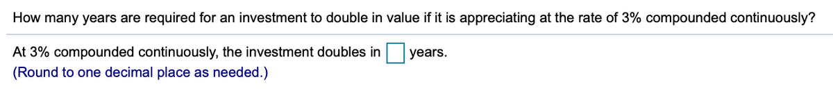 How many years are required for an investment to double in value if it is appreciating at the rate of 3% compounded continuously?
At 3% compounded continuously, the investment doubles in
years.
(Round to one decimal place as needed.)
