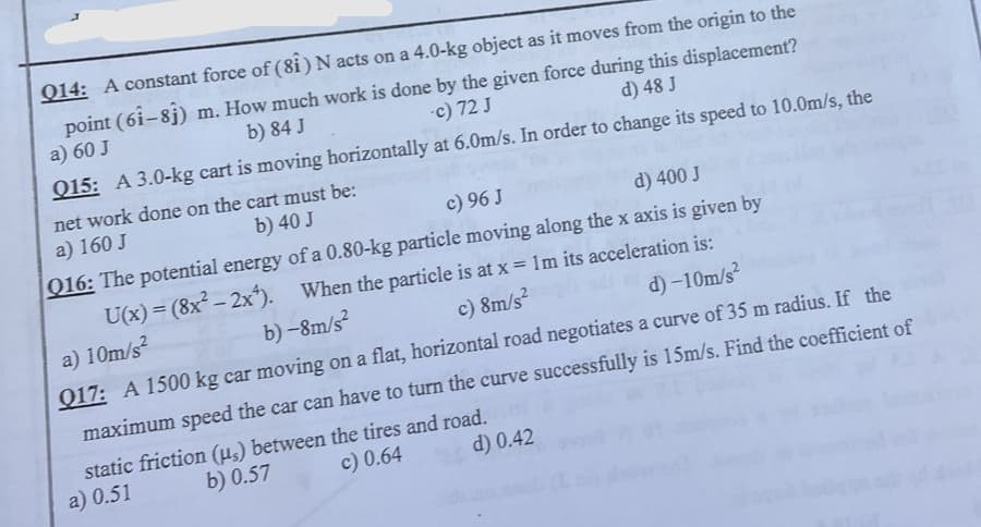 Q14: A constant force of (81) N acts on a 4.0-kg object as it moves from the origin to the
-c) 72 J
point (61-81) m. How much work is done by the given force during this displacement?
b) 84 J
a) 60 J
d) 48 J
Q15: A 3.0-kg cart is moving horizontally
at 6.0m/s. In order to change its speed to 10.0m/s, the
net work done on the cart must be:
b) 40 J
a) 160 J
c) 96 J
d) 400 J
Q16: The potential energy of a 0.80-kg particle moving along the x axis is given by
When the particle is at x = 1m its acceleration is:
U(x) = (8x²-2x²).
b)-8m/s²
a) 10m/s²
c) 8m/s²
d) -10m/s²
017: A 1500 kg car moving on a flat, horizontal road negotiates a curve of 35 m radius. If the
maximum speed the car can have to turn the curve successfully is 15m/s. Find the coefficient of
static friction (us) between the tires and road.
a) 0.51
b) 0.57
c) 0.64
d) 0.42