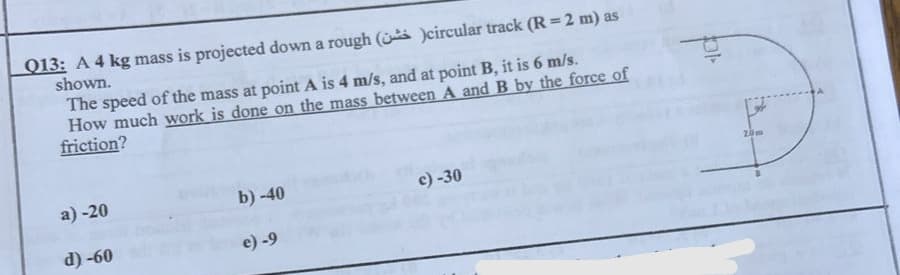 Q13: A 4 kg mass is projected down a rough (
)circular track (R=2 m) as
shown.
The speed of the mass at point A is 4 m/s, and at point B, it is 6 m/s.
How much work is done on the mass between A and B by the force of
friction?
a) -20
b) -40
c) -30
d) -60
e) -9
Ot
20m