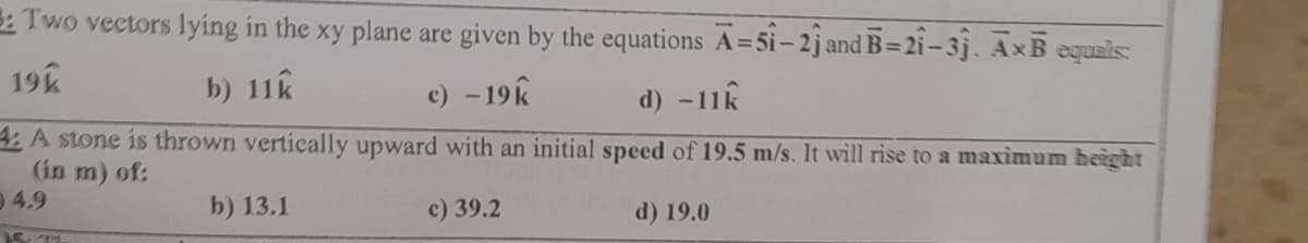 S: Two vectors lying in the xy plane are given by the equations A=51-2j and B-21-3j. AxB equals
19k
b) 11k
c) - 19k
d) -1
-11k
4: A stone is thrown vertically upward with an initial speed of 19.5 m/s. It will rise to a maximum height
(in m) of:
4.9
b) 13.1
c) 39.2
d) 19.0
15 11