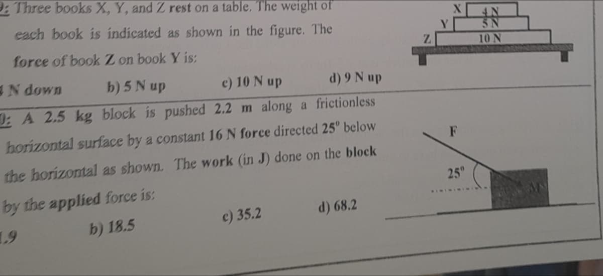 9: Three books X, Y, and Z rest on a table. The weight of
each book is indicated as shown in the figure. The
force of book Z on book Y is:
N down
b) 5 N up
c) 10 N up
d) 9 Nup
: A 2.5 kg block is pushed 2.2 m along a frictionless
horizontal surface by a constant 16 N force directed 25° below
the horizontal as shown. The work (in J) done on the block
by the applied force is:
d) 68.2
c) 35.2
b) 18.5
1.9
F
25"
10 N