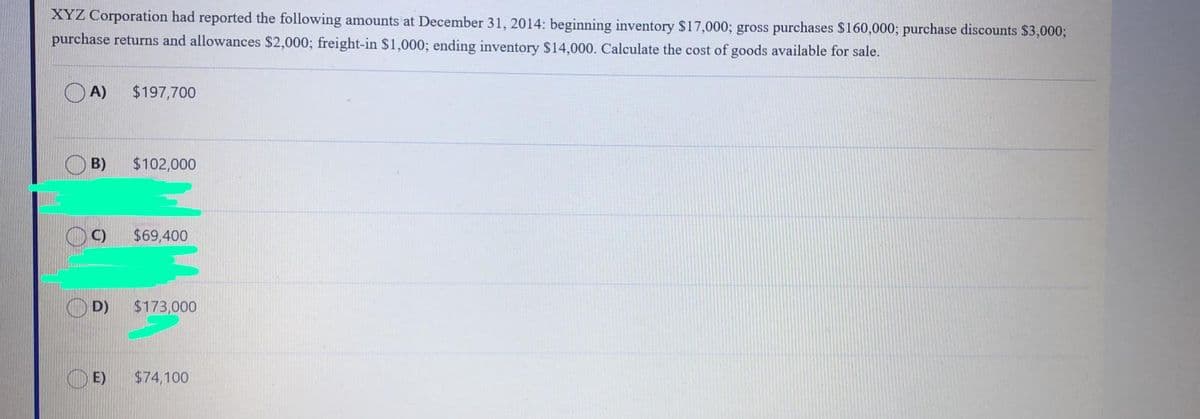 XYZ Corporation had reported the following amounts at December 31, 2014: beginning inventory $17,000; gross purchases $160,000; purchase discounts $3,000;
purchase returns and allowances $2,000; freight-in $1,000; ending inventory $14,000. Calculate the cost of goods available for sale.
O A)
$197,700
B)
$102,000
C)
$69,400
O D)
$173,000
E)
$74,100
