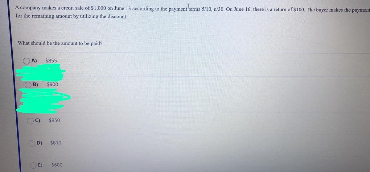 A company makes a credit sale of $1,000 on June 13 according to the payment terms 5/10, n/30. On June 16, there is a return of $100. The buyer makes the payment
for the remaining amount by utilizing the discount.
What should be the amount to be paid?
O A)
$855
B)
$900
C)
$950
D)
$810
E)
$600
