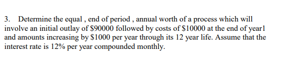 3. Determine the equal , end of period , annual worth of a process which will
involve an initial outlay of $90000 followed by costs of $10000 at the end of yearl
and amounts increasing by $1000 per year through its 12 year life. Assume that the
interest rate is 12% per year compounded monthly.
