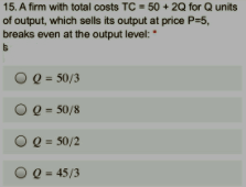 15. A firm with total costs TC = 50 + 20 for Q units
of output, which sells its output at price P=5,
breaks even at the output level:
O Q = 50/3
O Q = 50/8
O Q= 50/2
O Q = 45/3
