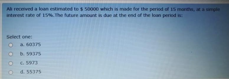 Ali received a loan estimated to $ 50000 which is made for the period of 15 months, at a simple
interest rate of 15%.The future amount is due at the end of the loan period is:
Select one:
a. 60375
b. 59375
C. 5973
d. 55375
