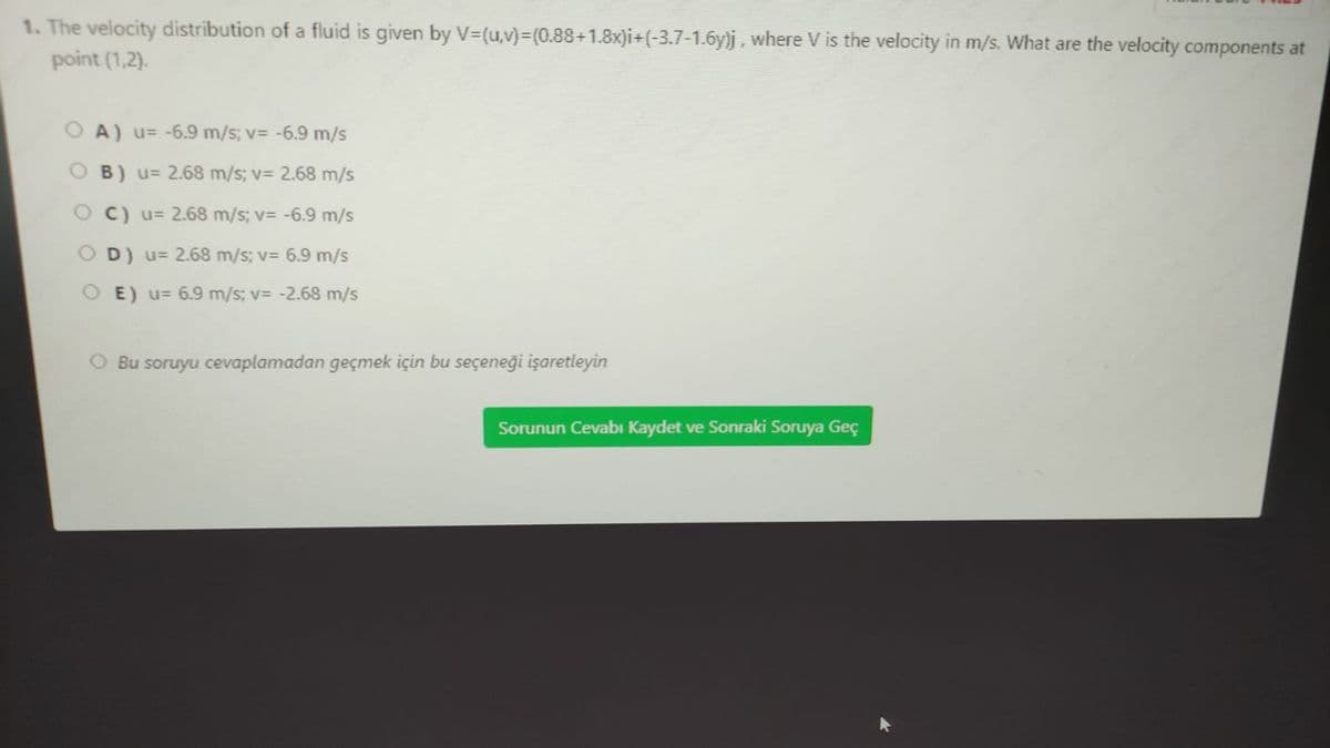 1. The velocity distribution of a fluid is given by V3(u,v)%3(0.88+1.8x)i+(-3.7-1.6y)j, where V is the velocity in m/s. What are the velocity components at
point (1,2).
O A) u= -6.9 m/s; v= -6.9 m/s
O B) u= 2.68 m/s; v= 2.68 m/s
O C) u= 2.68 m/s; v= -6.9 m/s
D) u= 2.68 m/s; v= 6.9 m/s
O E) u= 6.9 m/s; v= -2.68 m/s
O Bu soruyu cevaplamadan geçmek için bu seçeneği işaretleyin
Sorunun Cevabı Kaydet ve Sonraki Soruya Geç
