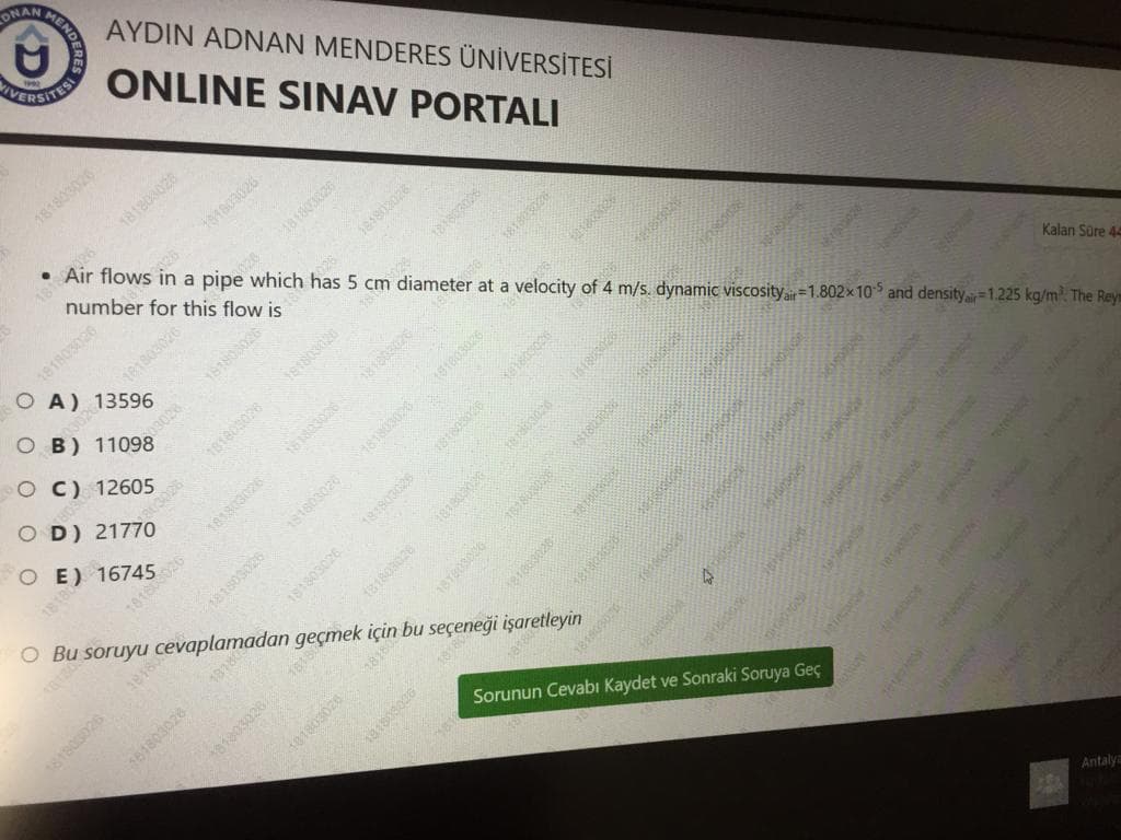 ONAN MENDER
AYDIN ADNAN MENDERES ÜNİVERSİTESİ
IVE
ITESI
ONLINE SINAV PORTALI
181803026
026 181803026
number for this flow is
181803028
Air flows in a pipe which has 5 cm diameter at a velocity of 4 m/s. dynamic viscosity=1.802x10 and density.1.225 kg/m The Reys
26
181803026
O A) 13596
181803026
181803
O B) 11098
O C) 12605
181803026
O D) 21770
181803026
O E) 16745
Kalan Süre 44
181803026
18180026
181803026
O Bu soruyu cevaplamadan geçmek için bu seçeneği işaretleyin
1818
161803028
Sorunun Cevabı Kaydet ve Sonraki Soruya Geç
Antaly
181803026
03028
181802028
1818
181803026
181803026
3818
181803026
181803026
181803026
181803026
181803026
181803026
101803026
18T80300
18180306
18
1818030
