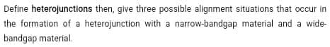 Define heterojunctions then, give three possible alignment situations that occur in
the formation of a heterojunction with a narrow-bandgap material and a wide-
bandgap material.
