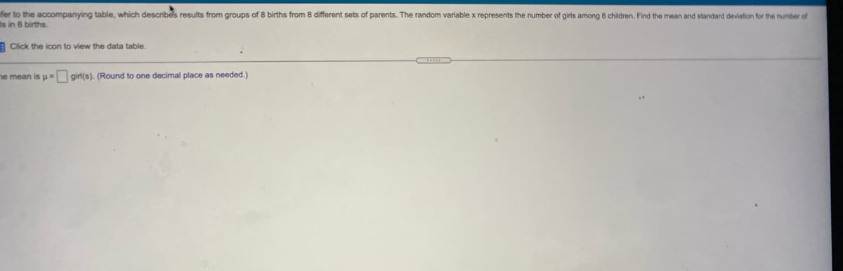 fer to the accompanying table, which describes results from groups of 8 births from 8 different sets of parents. The random variable x represents the number of girls among 8 children. Find the mean and standard deviation for the number of
is in 8 births.
E Click the icon to view the data table.
ne mean is u = girl(s). (Round to one decimal place as needed.)
