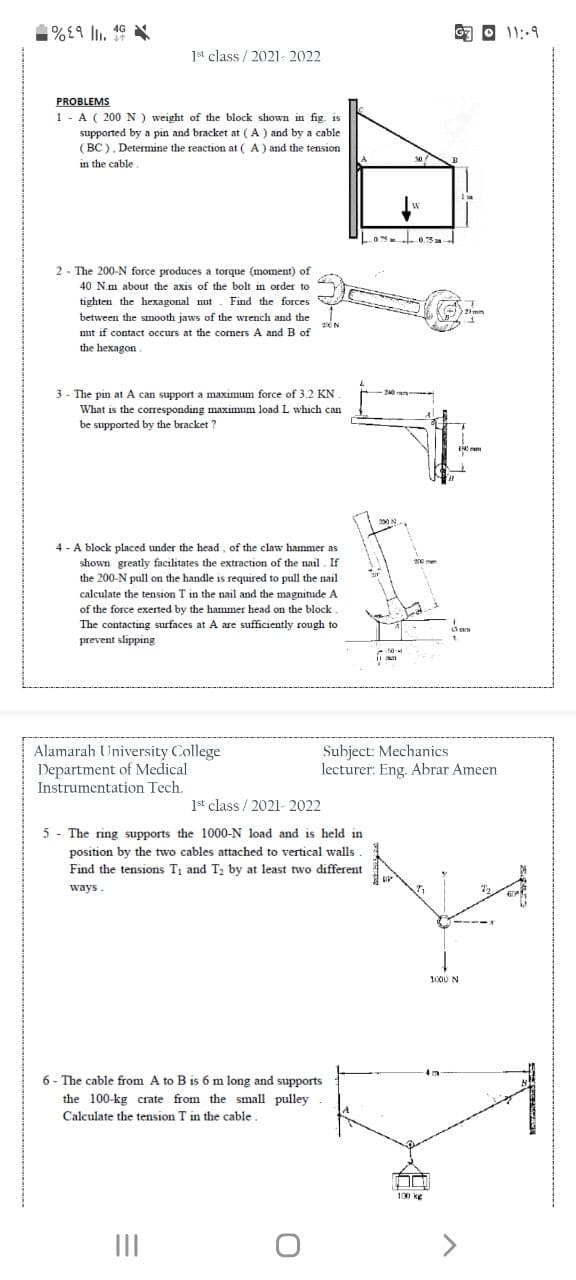 %£9 lI.
4G
11:9
1st class / 2021- 2022
PROBLEMS
1 - A ( 200 N ) weight of the block shown in fig. is
supported by a pin and bracket at ( A ) and by a cable
( BC ). Determine the reaction at ( A ) and the tension
30
in the cable
0.75
2 - The 200-N force produces a torque (moment) of
40 N.m about the axis of the bolt in order to
tighten the hexagonal nut. Find the forces
between the smooth jaws of the wrench and the
nut if contact occurs at the corners A and B of
the hexagon.
3 - The pin at A can support a maximum force of 3.2 KN .
What is the coresponding maximum load L which can
be supported by the bracket ?
4 - A block placed under the head, of the claw hammer as
shown greatly facilitates the extraction of the nail. If
the 200-N pull on the handle is required to pull the nail
calculate the tension T in the nail and the magnitude A
of the force exerted by the hammer head on the block
The contacting surfaces at A are sufficiently rough to
prevent slipping
Alamarah University College
Department of Medical
Instrumentation Tech.
Subject: Mechanics
lecturer: Eng. Abrar Ameen
1st class / 2021- 2022
5 - The ring supports the 1000-N load and is held in
position by the two cables attached to vertical walls
Find the tensions T, and T; by at least two different
ways.
1000 N
6 - The cable from A to B is 6 m long and supports
the 100-kg crate from the small pulley .
Calculate the tension T in the cable.
100 ke
II
